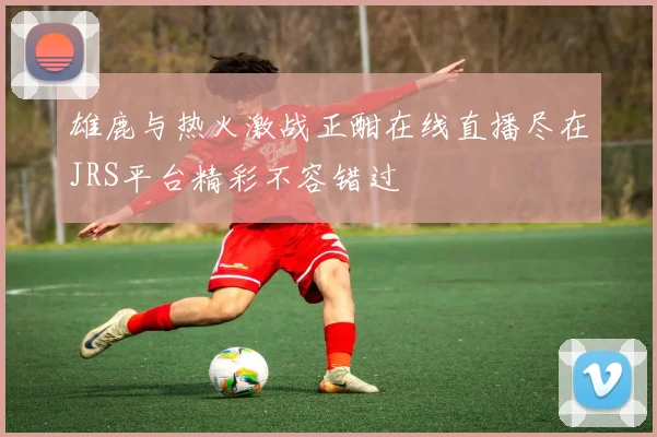 雄鹿与热火激战正酣在线直播尽在JRS平台精彩不容错过