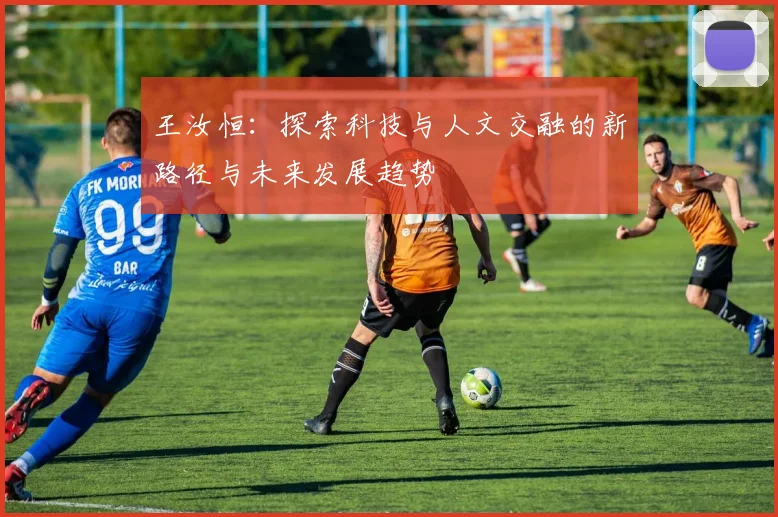 王汝恒：探索科技与人文交融的新路径与未来发展趋势