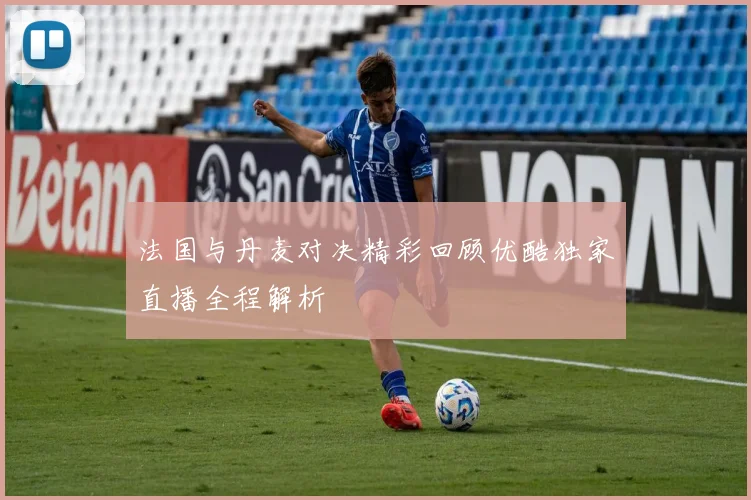 法国与丹麦对决精彩回顾优酷独家直播全程解析