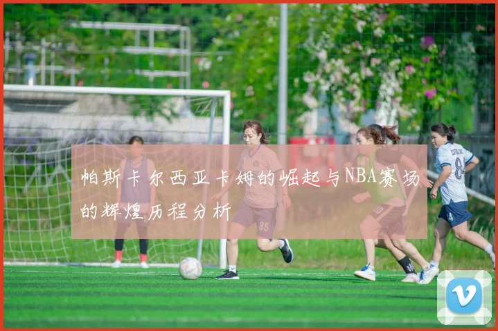帕斯卡尔西亚卡姆的崛起与NBA赛场的辉煌历程分析