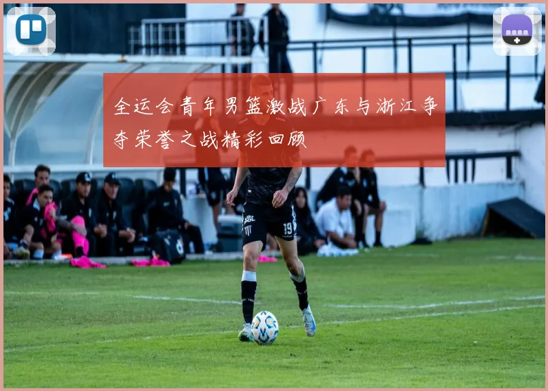 全运会青年男篮激战广东与浙江争夺荣誉之战精彩回顾