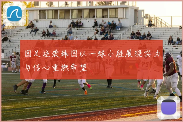 国足逆袭韩国以一球小胜展现实力与信心重燃希望