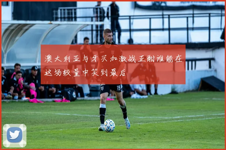 澳大利亚与牙买加激战正酣谁能在这场较量中笑到最后