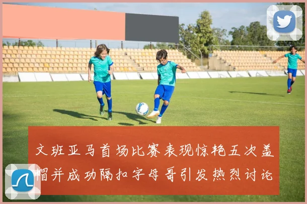 文班亚马首场比赛表现惊艳五次盖帽并成功隔扣字母哥引发热烈讨论