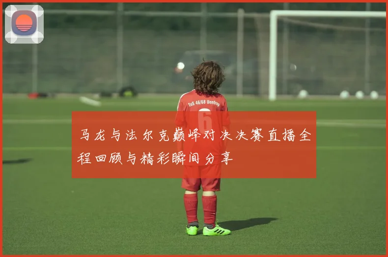 马龙与法尔克巅峰对决决赛直播全程回顾与精彩瞬间分享