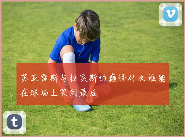 苏亚雷斯与拉莫斯的巅峰对决谁能在球场上笑到最后